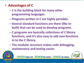 • Advantages of C
– C is the building block for many other
programming languages.
– Programs written in C are highly portable.
– Several standard functions are there (like in-
built) that can be used to develop programs.
– C programs are basically collections of C library
functions, and it’s also easy to add own functions
in to the C library.
– The modular structure makes code debugging,
maintenance and testing easier.
•
 