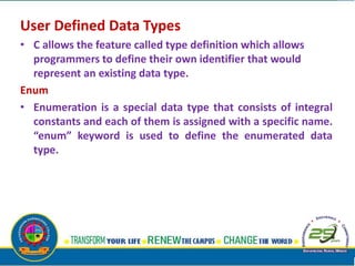 User Defined Data Types
• C allows the feature called type definition which allows
programmers to define their own identifier that would
represent an existing data type.
Enum
• Enumeration is a special data type that consists of integral
constants and each of them is assigned with a specific name.
“enum” keyword is used to define the enumerated data
type.
 