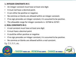1. INTEGER CONSTANTS IN C:
• An integer constant must have at least one digit.
• It must not have a decimal point.
• It can either be positive or negative.
• No commas or blanks are allowed within an integer constant.
• If no sign precedes an integer constant, it is assumed to be positive.
• The allowable range for integer constants is -32768 to 32767.
2. REAL CONSTANTS IN C:
• A real constant must have at least one digit
• It must have a decimal point
• It could be either positive or negative
• If no sign precedes an integer constant, it is assumed to be positive.
• No commas or blanks are allowed within a real constant.
Eg: 2.5, 5.11, etc.
 