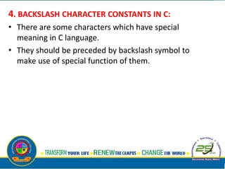 4. BACKSLASH CHARACTER CONSTANTS IN C:
• There are some characters which have special
meaning in C language.
• They should be preceded by backslash symbol to
make use of special function of them.
 