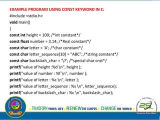 EXAMPLE PROGRAM USING CONST KEYWORD IN C:
#include <stdio.h>
void main()
{
const int height = 100; /*int constant*/
const float number = 3.14; /*Real constant*/
const char letter = 'A'; /*char constant*/
const char letter_sequence[10] = "ABC"; /*string constant*/
const char backslash_char = '?'; /*special char cnst*/
printf("value of height :%d n", height );
printf("value of number : %f n", number );
printf("value of letter : %c n", letter );
printf("value of letter_sequence : %s n", letter_sequence);
printf("value of backslash_char : %c n", backslash_char);
}
 