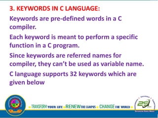 3. KEYWORDS IN C LANGUAGE:
Keywords are pre-defined words in a C
compiler.
Each keyword is meant to perform a specific
function in a C program.
Since keywords are referred names for
compiler, they can’t be used as variable name.
C language supports 32 keywords which are
given below
 