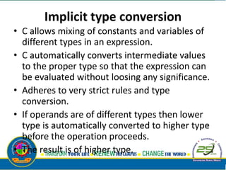 Implicit type conversion
• C allows mixing of constants and variables of
different types in an expression.
• C automatically converts intermediate values
to the proper type so that the expression can
be evaluated without loosing any significance.
• Adheres to very strict rules and type
conversion.
• If operands are of different types then lower
type is automatically converted to higher type
before the operation proceeds.
• The result is of higher type.
 