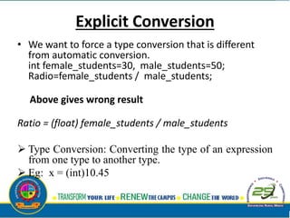 Explicit Conversion
• We want to force a type conversion that is different
from automatic conversion.
int female_students=30, male_students=50;
Radio=female_students / male_students;
Above gives wrong result
Ratio = (float) female_students / male_students
 Type Conversion: Converting the type of an expression
from one type to another type.
 Eg: x = (int)10.45
 