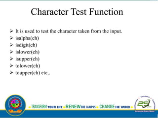 Character Test Function
 It is used to test the character taken from the input.
 isalpha(ch)
 isdigit(ch)
 islower(ch)
 isupper(ch)
 tolower(ch)
 toupper(ch) etc,.
 