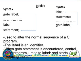 goto
Syntax
goto label;
... .. ... ... .. ...
label:
statement;
Syntax
label:
statement;
... .. ... ... .. ...
goto label;
-used to alter the normal sequence of a C
program.
-The label is an identifier.
-When goto statement is encountered, control
of the program jumps to label: and starts
executing the code.
 