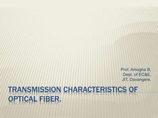 TRANSMISSION CHARACTERISTICS OF
OPTICAL FIBER.
Prof. Amogha B,
Dept. of EC&E,
JIT, Davangere.
 