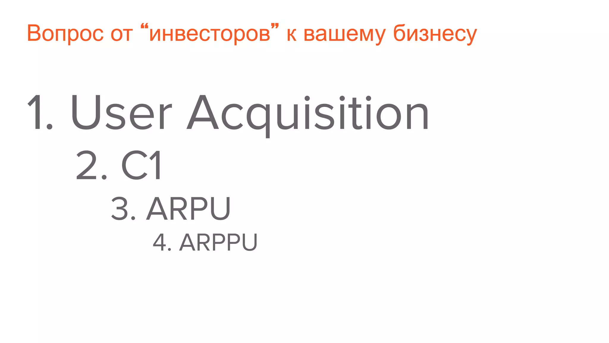 Вопрос от “инвесторов” к вашему бизнесу
1. User Acquisition
2. C1
3. ARPU
4. ARPPU
 