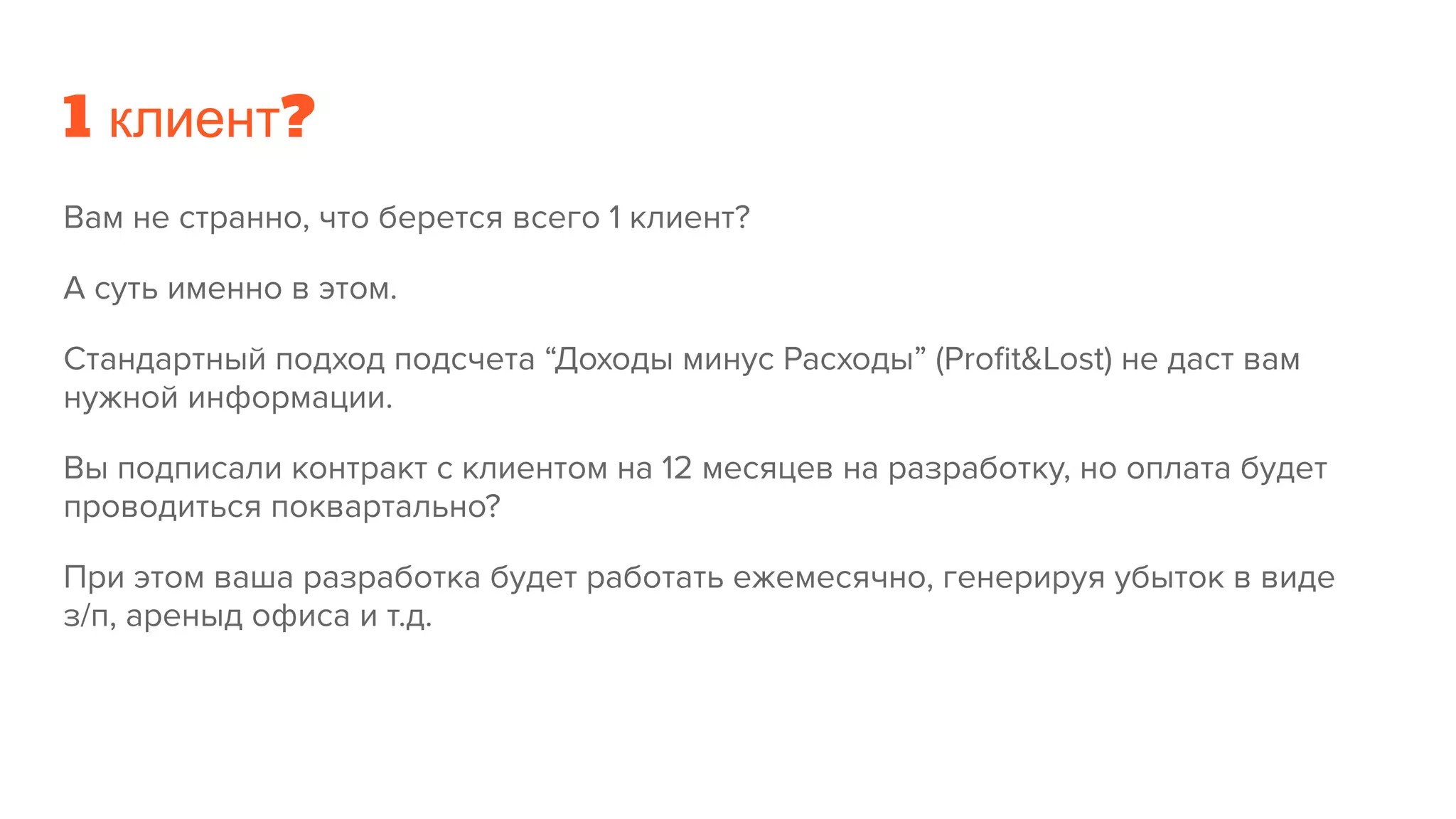 1 клиент?
Вам не странно, что берется всего 1 клиент?
А суть именно в этом.
Стандартный подход подсчета “Доходы минус Расходы” (Proﬁt&Lost) не даст вам
нужной информации.
Вы подписали контракт с клиентом на 12 месяцев на разработку, но оплата будет
проводиться поквартально?
При этом ваша разработка будет работать ежемесячно, генерируя убыток в виде
з/п, ареныд офиса и т.д.
 