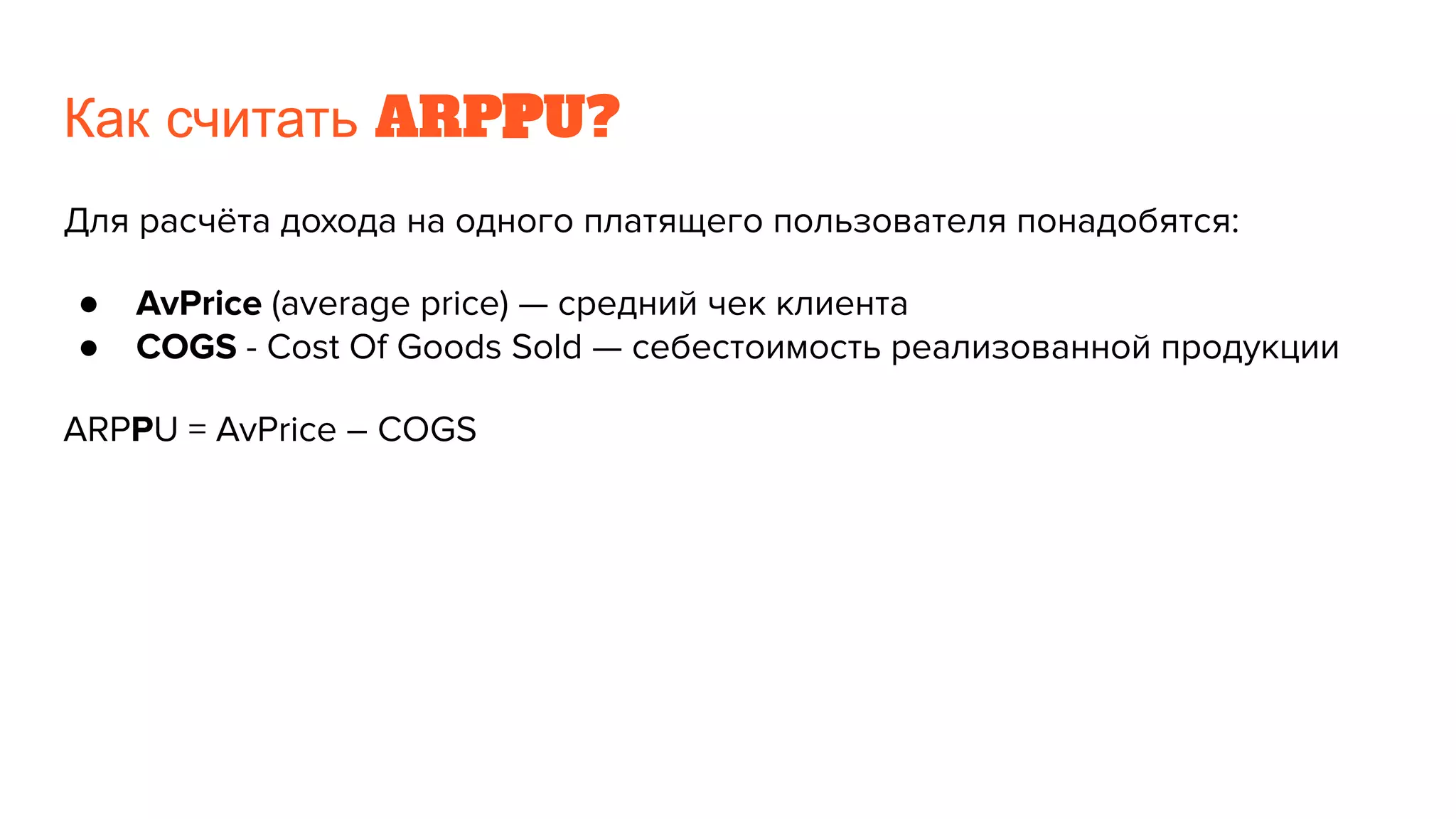 Как считать ARPPU?
Для расчёта дохода на одного платящего пользователя понадобятся:
● AvPrice (average price) — средний чек клиента
● COGS - Cost Of Goods Sold — себестоимость реализованной продукции
ARPPU = AvPrice – COGS
 