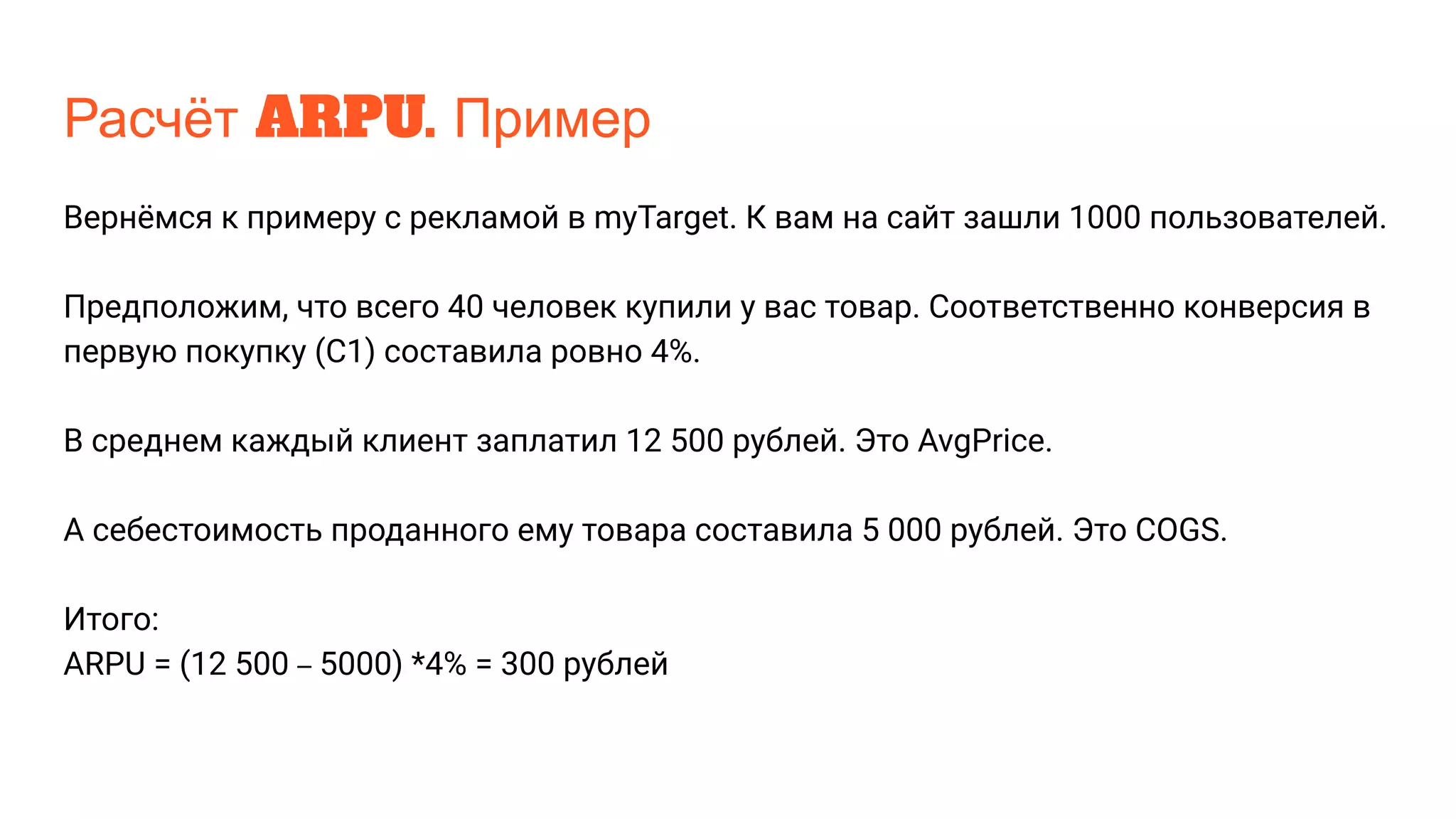 Расчёт ARPU. Пример
Вернёмся к примеру с рекламой в myTarget. К вам на сайт зашли 1000 пользователей.
Предположим, что всего 40 человек купили у вас товар. Соответственно конверсия в
первую покупку (С1) составила ровно 4%.
В среднем каждый клиент заплатил 12 500 рублей. Это AvgPrice.
А себестоимость проданного ему товара составила 5 000 рублей. Это COGS.
Итого:
ARPU = (12 500 – 5000) *4% = 300 рублей
 