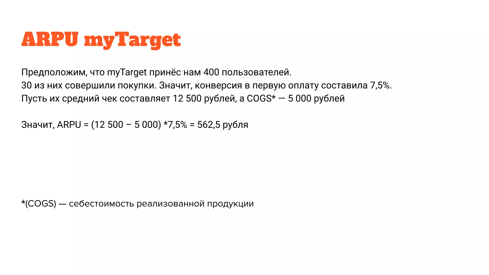 ARPU myTarget
Предположим, что myTarget принёс нам 400 пользователей.
30 из них совершили покупки. Значит, конверсия в первую оплату составила 7,5%.
Пусть их средний чек составляет 12 500 рублей, а COGS* — 5 000 рублей
Значит, ARPU = (12 500 – 5 000) *7,5% = 562,5 рубля
*(COGS) — себестоимость реализованной продукции
 