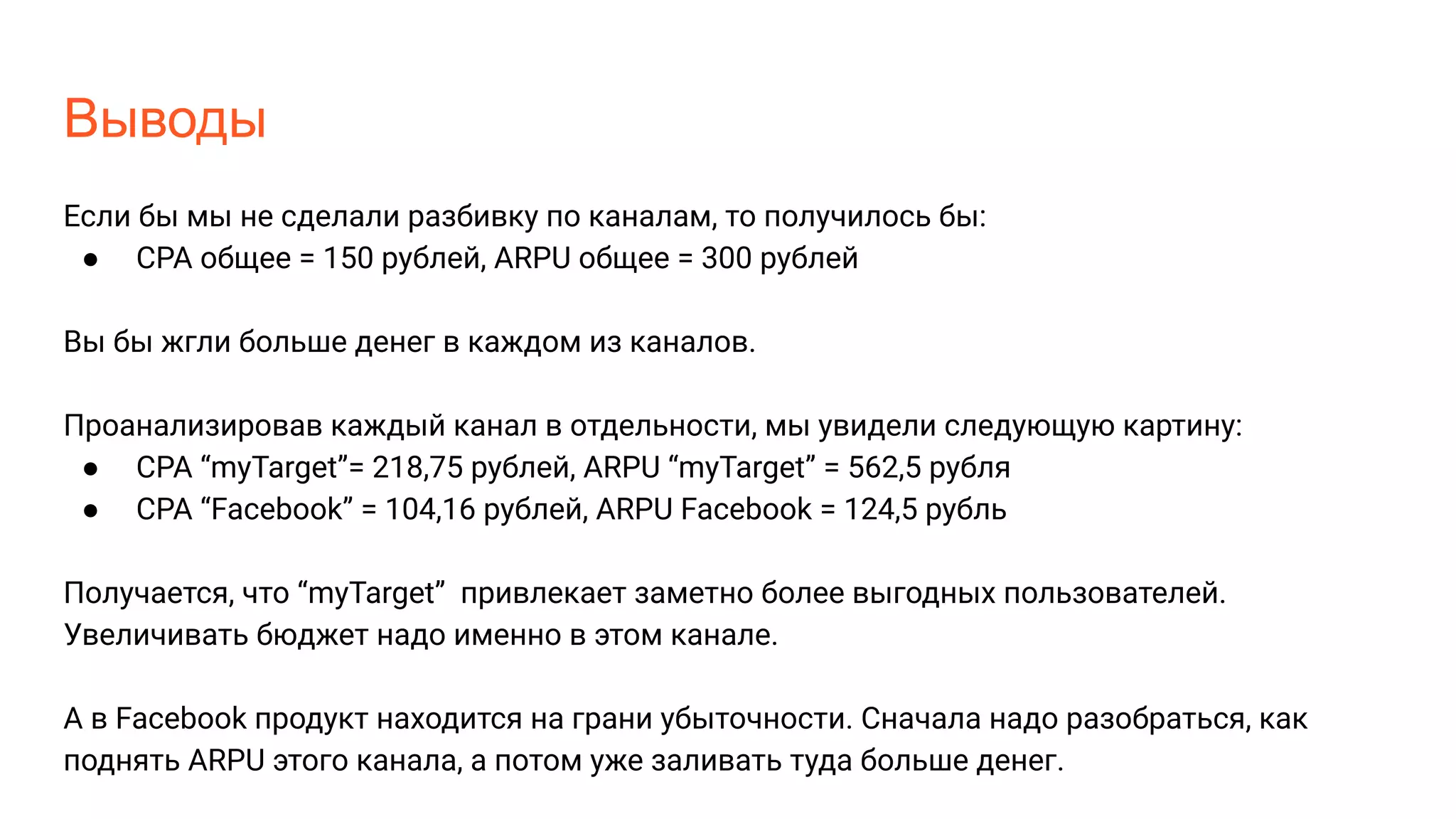 Выводы
Если бы мы не сделали разбивку по каналам, то получилось бы:
● CPA общее = 150 рублей, ARPU общее = 300 рублей
Вы бы жгли больше денег в каждом из каналов.
Проанализировав каждый канал в отдельности, мы увидели следующую картину:
● CPA “myTarget”= 218,75 рублей, ARPU “myTarget” = 562,5 рубля
● CPA “Facebook” = 104,16 рублей, ARPU Facebook = 124,5 рубль
Получается, что “myTarget” привлекает заметно более выгодных пользователей.
Увеличивать бюджет надо именно в этом канале.
А в Facebook продукт находится на грани убыточности. Сначала надо разобраться, как
поднять ARPU этого канала, а потом уже заливать туда больше денег.
 