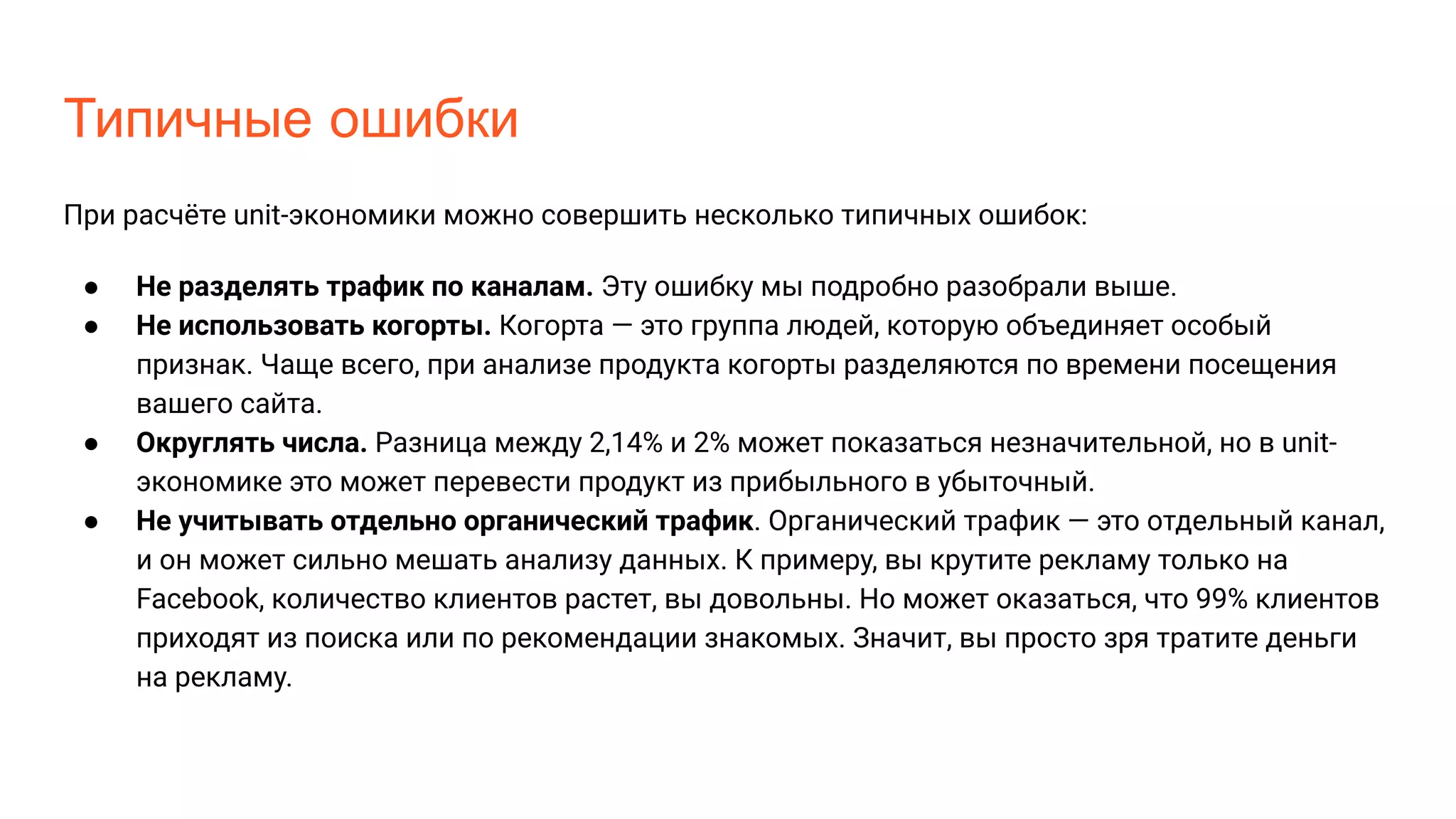 Типичные ошибки
При расчёте unit-экономики можно совершить несколько типичных ошибок:
● Не разделять трафик по каналам. Эту ошибку мы подробно разобрали выше.
● Не использовать когорты. Когорта — это группа людей, которую объединяет особый
признак. Чаще всего, при анализе продукта когорты разделяются по времени посещения
вашего сайта.
● Округлять числа. Разница между 2,14% и 2% может показаться незначительной, но в unit-
экономике это может перевести продукт из прибыльного в убыточный.
● Не учитывать отдельно органический трафик. Органический трафик — это отдельный канал,
и он может сильно мешать анализу данных. К примеру, вы крутите рекламу только на
Facebook, количество клиентов растет, вы довольны. Но может оказаться, что 99% клиентов
приходят из поиска или по рекомендации знакомых. Значит, вы просто зря тратите деньги
на рекламу.
 