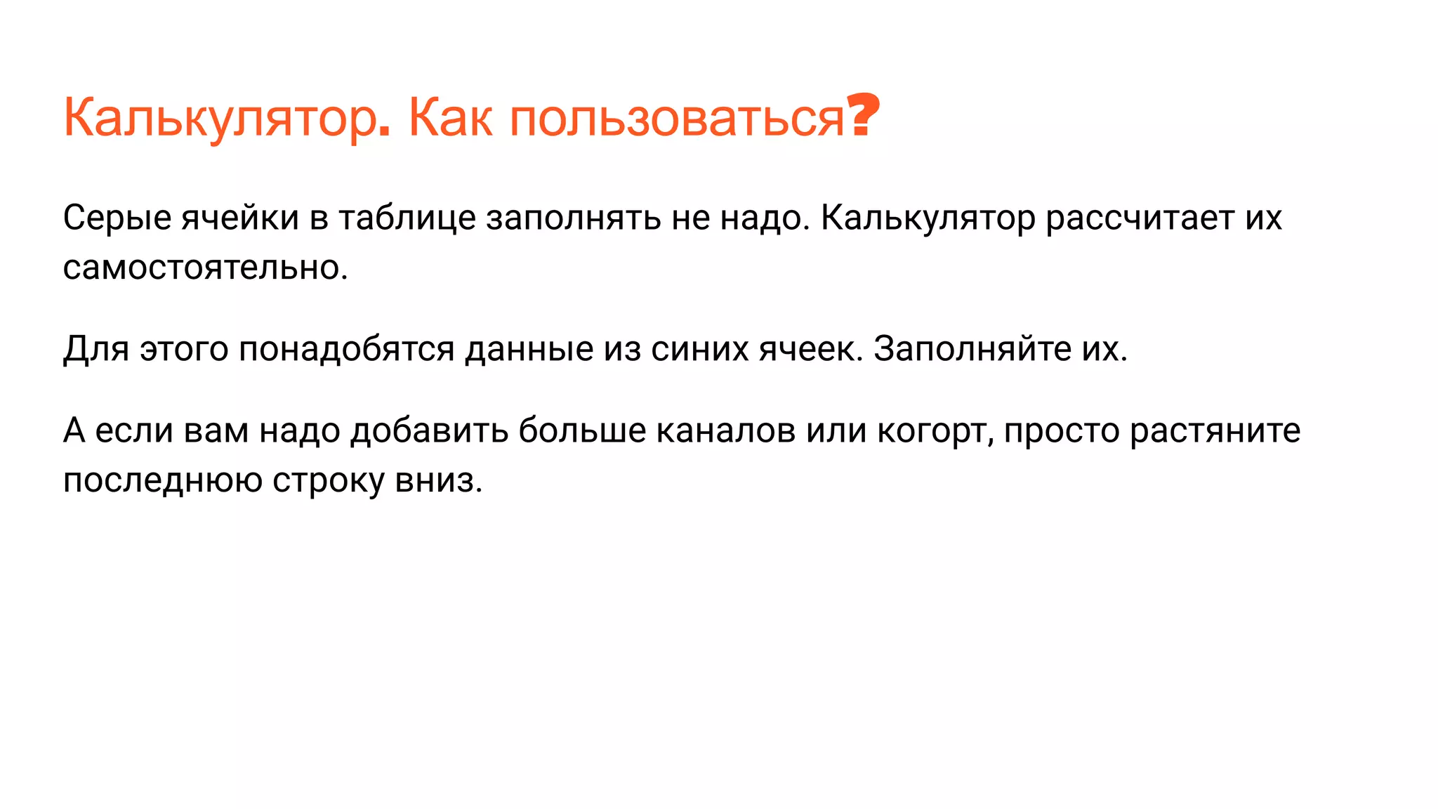 Калькулятор. Как пользоваться?
Серые ячейки в таблице заполнять не надо. Калькулятор рассчитает их
самостоятельно.
Для этого понадобятся данные из синих ячеек. Заполняйте их.
А если вам надо добавить больше каналов или когорт, просто растяните
последнюю строку вниз.
 