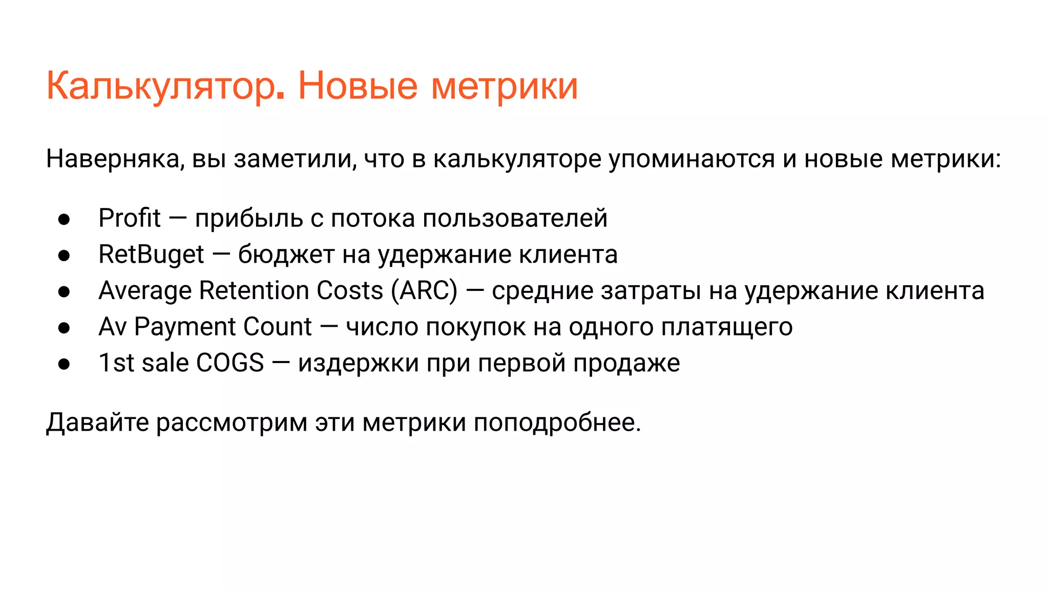 Калькулятор. Новые метрики
Наверняка, вы заметили, что в калькуляторе упоминаются и новые метрики:
● Proﬁt — прибыль с потока пользователей
● RetBuget — бюджет на удержание клиента
● Average Retention Costs (ARC) — средние затраты на удержание клиента
● Av Payment Count — число покупок на одного платящего
● 1st sale COGS — издержки при первой продаже
Давайте рассмотрим эти метрики поподробнее.
 