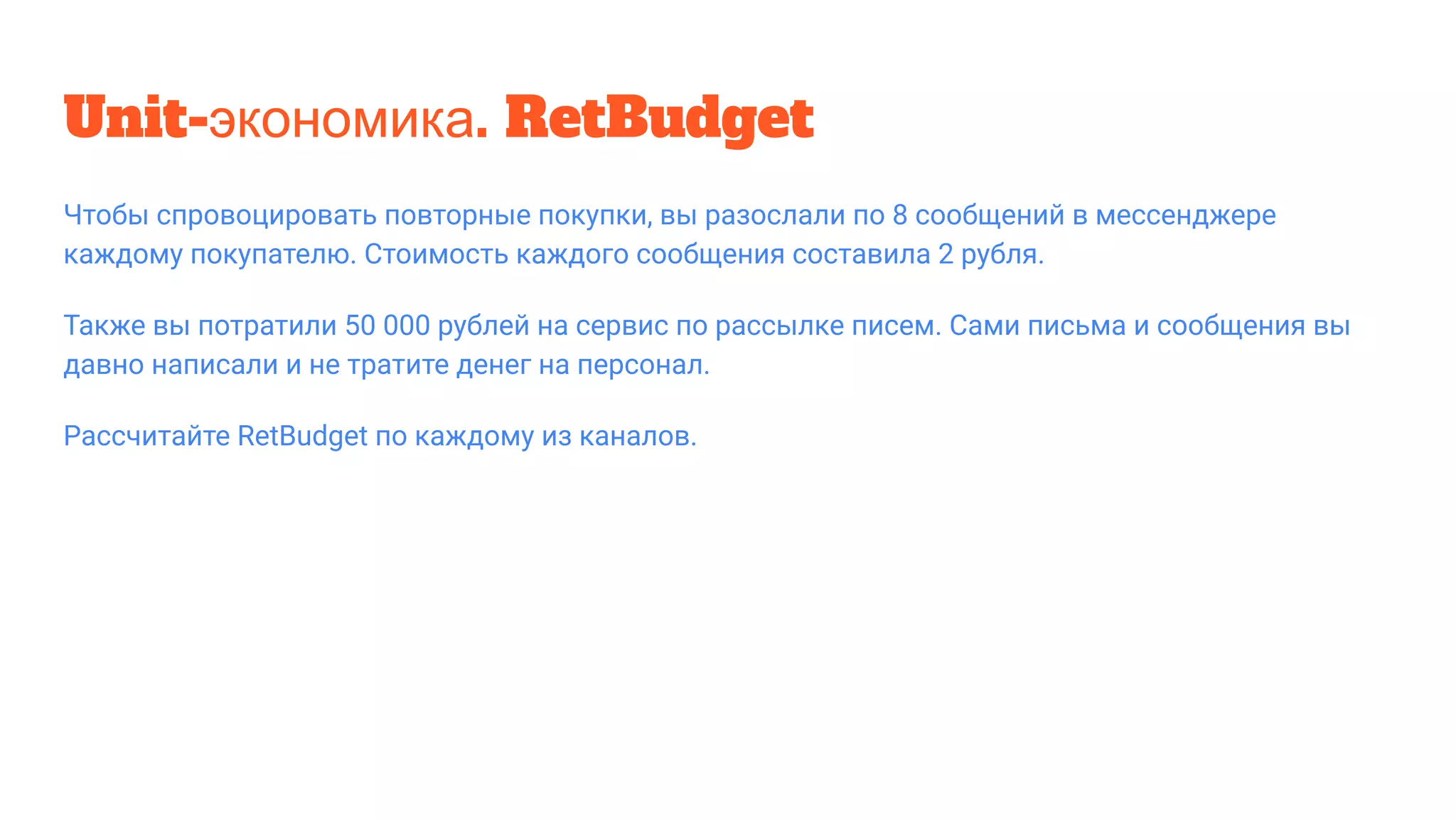 Unit-экономика. RetBudget
Чтобы спровоцировать повторные покупки, вы разослали по 8 сообщений в мессенджере
каждому покупателю. Стоимость каждого сообщения составила 2 рубля.
Также вы потратили 50 000 рублей на сервис по рассылке писем. Сами письма и сообщения вы
давно написали и не тратите денег на персонал.
Рассчитайте RetBudget по каждому из каналов.
 