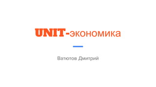 UNIT-экономика
Ватютов Дмитрий
 