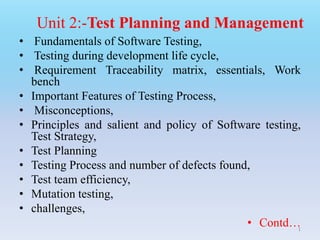 • Fundamentals of Software Testing,
• Testing during development life cycle,
• Requirement Traceability matrix, essentials, Work
bench
• Important Features of Testing Process,
• Misconceptions,
• Principles and salient and policy of Software testing,
Test Strategy,
• Test Planning
• Testing Process and number of defects found,
• Test team efficiency,
• Mutation testing,
• challenges,
• Contd…
Unit 2:-Test Planning and Management
1
 