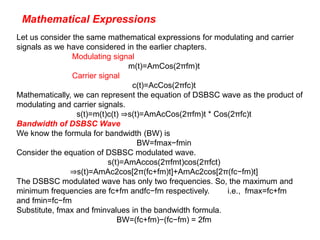 Mathematical Expressions
Let us consider the same mathematical expressions for modulating and carrier
signals as we have considered in the earlier chapters.
Modulating signal
m(t)=AmCos(2πfm)t
Carrier signal
c(t)=AcCos(2πfc)t
Mathematically, we can represent the equation of DSBSC wave as the product of
modulating and carrier signals.
s(t)=m(t)c(t) ⇒s(t)=AmAcCos(2πfm)t * Cos(2πfc)t
Bandwidth of DSBSC Wave
We know the formula for bandwidth (BW) is
BW=fmax−fmin
Consider the equation of DSBSC modulated wave.
s(t)=AmAccos(2πfmt)cos(2πfct)
⇒s(t)=AmAc2cos[2π(fc+fm)t]+AmAc2cos[2π(fc−fm)t]
The DSBSC modulated wave has only two frequencies. So, the maximum and
minimum frequencies are fc+fm andfc−fm respectively. i.e., fmax=fc+fm
and fmin=fc−fm
Substitute, fmax and fminvalues in the bandwidth formula.
BW=(fc+fm)−(fc−fm) = 2fm
 