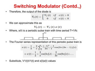 Switching Modulator (Contd.,)
• Therefore, the output of the diode is
• We can approximate this as
• Where, x(t) is a periodic pulse train with time period T=1/fc
• The Fourier series representation of this periodic pulse train is
• Substitute, V1(t)V1(t) and x(t)x(t) values
 
