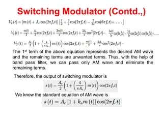 Switching Modulator (Contd.,)
The 1st term of the above equation represents the desired AM wave
and the remaining terms are unwanted terms. Thus, with the help of
band pass filter, we can pass only AM wave and eliminate the
remaining terms.
Therefore, the output of switching modulator is
We know the standard equation of AM wave is
 