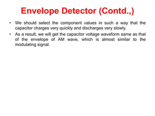 Envelope Detector (Contd.,)
• We should select the component values in such a way that the
capacitor charges very quickly and discharges very slowly.
• As a result, we will get the capacitor voltage waveform same as that
of the envelope of AM wave, which is almost similar to the
modulating signal.
 