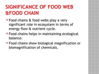 SIGNIFICANCE OF FOOD WEB
&FOOD CHAIN
 Food chains & food webs play a very
significant role in ecosystem in terms of
energy flow & nutrient cycle.
 Food chains helps in maintaining ecological
balance.
 Food chains show biological magnification or
biomagnification of chemicals.
 