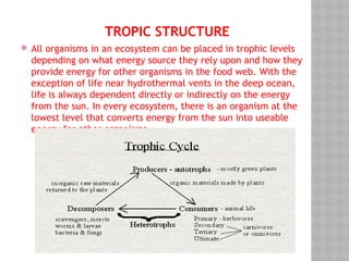 TROPIC STRUCTURE
 All organisms in an ecosystem can be placed in trophic levels
depending on what energy source they rely upon and how they
provide energy for other organisms in the food web. With the
exception of life near hydrothermal vents in the deep ocean,
life is always dependent directly or indirectly on the energy
from the sun. In every ecosystem, there is an organism at the
lowest level that converts energy from the sun into useable
energy for other organisms.
 