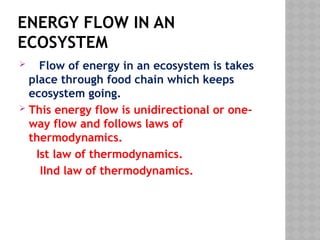 ENERGY FLOW IN AN
ECOSYSTEM
 Flow of energy in an ecosystem is takes
place through food chain which keeps
ecosystem going.
 This energy flow is unidirectional or one-
way flow and follows laws of
thermodynamics.
Ist law of thermodynamics.
IInd law of thermodynamics.
 
