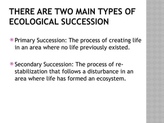 THERE ARE TWO MAIN TYPES OF
ECOLOGICAL SUCCESSION
 Primary Succession: The process of creating life
in an area where no life previously existed.
 Secondary Succession: The process of re-
stabilization that follows a disturbance in an
area where life has formed an ecosystem.
 
