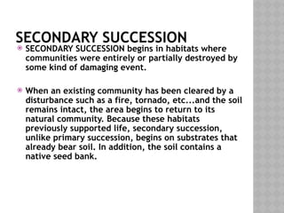 SECONDARY SUCCESSION
 SECONDARY SUCCESSION begins in habitats where
communities were entirely or partially destroyed by
some kind of damaging event.
 When an existing community has been cleared by a
disturbance such as a fire, tornado, etc...and the soil
remains intact, the area begins to return to its
natural community. Because these habitats
previously supported life, secondary succession,
unlike primary succession, begins on substrates that
already bear soil. In addition, the soil contains a
native seed bank.
 