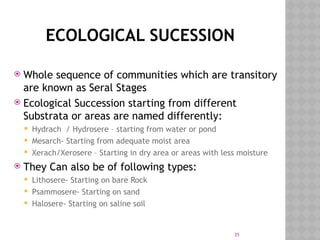 35
ECOLOGICAL SUCESSION
 Whole sequence of communities which are transitory
are known as Seral Stages
 Ecological Succession starting from different
Substrata or areas are named differently:
 Hydrach / Hydrosere – starting from water or pond
 Mesarch- Starting from adequate moist area
 Xerach/Xerosere – Starting in dry area or areas with less moisture
 They Can also be of following types:
 Lithosere- Starting on bare Rock
 Psammosere- Starting on sand
 Halosere- Starting on saline soil
 