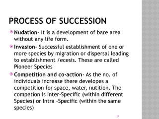 37
PROCESS OF SUCCESSION
 Nudation- It is a development of bare area
without any life form.
 Invasion- Successful establishment of one or
more species by migration or dispersal leading
to establishment /ecesis. These are called
Pioneer Species
 Competition and co-action- As the no. of
individuals increase there developes a
competition for space, water, nutition. The
competion is Inter-Specific (within different
Species) or Intra –Specific (within the same
species)
 