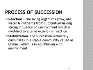 38
PROCESS OF SUCCESSION
 Reaction – The living organisms grow, use
water & nutrients from substratum having
strong influence on Environment which is
modified to a large extent – is reaction
 Stabilization- the succession ultimately
culminates in a stable community called as
Climax, which is in equilibrium with
environment
 