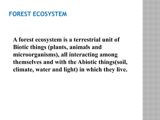 FOREST ECOSYSTEM
A forest ecosystem is a terrestrial unit of
Biotic things (plants, animals and
microorganisms), all interacting among
themselves and with the Abiotic things(soil,
climate, water and light) in which they live.
 