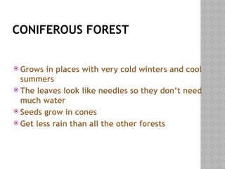 CONIFEROUS FOREST
 Grows in places with very cold winters and cool
summers
 The leaves look like needles so they don’t need
much water
 Seeds grow in cones
 Get less rain than all the other forests
 