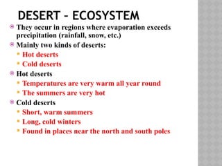 DESERT – ECOSYSTEM
 They occur in regions where evaporation exceeds
precipitation (rainfall, snow, etc.)
 Mainly two kinds of deserts:
 Hot deserts
 Cold deserts
 Hot deserts
 Temperatures are very warm all year round
 The summers are very hot
 Cold deserts
 Short, warm summers
 Long, cold winters
 Found in places near the north and south poles
 