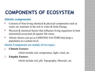 COMPONENTS OF ECOSYSTEM
Abiotic components
 Consists of Non-living chemical & physical components such as
water, air, nutrients in the soil or water & Solar Energy.
 Physical & chemical factors that influence living organisms in land
(terrestrial) ecosystem & aquatic life zones.
 Abiotic factors can act as LIMITING FACTORS that keep a
population at a certain level.
Abiotic Components are mainly of two types:
1) Climatic Factors:
which include rain, temperature, light, wind, etc.
2) Edaphic Factors:
which include soil, pH, Topography, Minerals, etc.
 