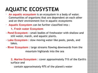 AQUATIC ECOSYSTEM
• An aquatic ecosystem is an ecosystem in a body of water.
Communities of organisms that are dependent on each other
and on their environment live in aquatic ecosystems
• Aquatic Ecosystem can be further classified into :
1. Fresh water Ecosystem
- Pond Ecosystem : small bodies of freshwater with shallow and
still water, marsh, and aquatic plants.
- Lake Ecosystem : slow moving water like pools, ponds, and
lakes.
- River Ecosystem : large streams flowing downwards from the
mountain highlands into the sea
2. Marine Ecosystem : cover approximately 71% of the Earth's
surface and
contain approximately 97% of the planet's water
 