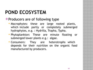 68
POND ECOSYSTEM
 Producers are of following type
 Macrophytes: these are large rooted plants,
which include partly or completely submerged
hydrophytes, e.g. : Hydrilla, Trapha, Typha.
 Phytoplankton: These are minute floating or
submerged lower plants e.g.: algae.
 Consumers: They are heterotrophs which
depends for their nutrition on the organic food
manufactured by producers.
 