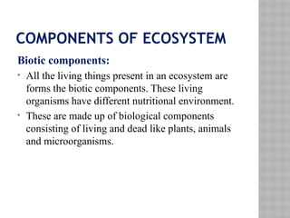 COMPONENTS OF ECOSYSTEM
Biotic components:
• All the living things present in an ecosystem are
forms the biotic components. These living
organisms have different nutritional environment.
• These are made up of biological components
consisting of living and dead like plants, animals
and microorganisms.
 