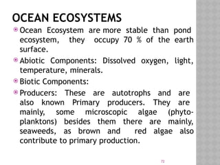 72
OCEAN ECOSYSTEMS
 Ocean Ecosystem are more stable than pond
ecosystem, they occupy 70 % of the earth
surface.
 Abiotic Components: Dissolved oxygen, light,
temperature, minerals.
 Biotic Components:
 Producers: These are autotrophs and are
also known Primary producers. They are
mainly, some microscopic algae (phyto-
planktons) besides them there are mainly,
seaweeds, as brown and red algae also
contribute to primary production.
 