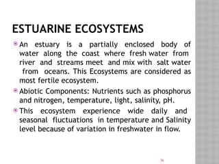 76
ESTUARINE ECOSYSTEMS
 An estuary is a partially enclosed body of
water along the coast where fresh water from
river and streams meet and mix with salt water
from oceans. This Ecosystems are considered as
most fertile ecosystem.
 Abiotic Components: Nutrients such as phosphorus
and nitrogen, temperature, light, salinity, pH.
 This ecosystem experience wide daily and
seasonal fluctuations in temperature and Salinity
level because of variation in freshwater in flow.
 