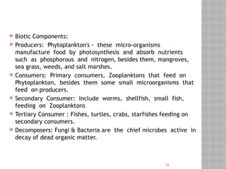 77
 Biotic Components:
 Producers: Phytoplankton's - these micro-organisms
manufacture food by photosynthesis and absorb nutrients
such as phosphorous and nitrogen, besides them, mangroves,
sea grass, weeds, and salt marshes.
 Consumers: Primary consumers, Zooplanktons that feed on
Phytoplankton, besides them some small microorganisms that
feed on producers.
 Secondary Consumer: Include worms, shellfish, small fish,
feeding on Zooplanktons
 Tertiary Consumer : Fishes, turtles, crabs, starfishes feeding on
secondary consumers.
 Decomposers: Fungi & Bacteria are the chief microbes active in
decay of dead organic matter.
 