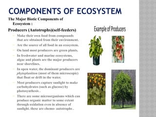 COMPONENTS OF ECOSYSTEM
The Major Biotic Components of
Ecosystem :
Producers (Autotrophs)(self-feeders)
– Make their own food from compounds
that are obtained from their environment.
– Are the source of all food in an ecosystem.
– On land most producers are green plants.
– In freshwater and marine ecosystems,
algae and plants are the major producers
near shorelines.
– In open water, the dominant producers are
phytoplankton (most of them microscopic)
that float or drift in the water.
– Most producers capture sunlight to make
carbohydrates (such as glucose) by
photosynthesis .
– There are some microorganisms which can
produce organic matter to some extent
through oxidation even in absence of
sunlight. these are chemo- autotrophs .
 