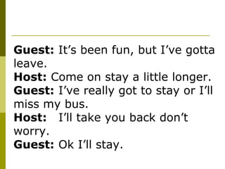 Guest:  It’s been fun, but I’ve gotta leave. Host:  Come on stay a little longer. Guest: I’ve really got to stay or I’ll miss my bus. Host: I’ll take you back don’t worry. Guest: Ok I’ll stay.  
