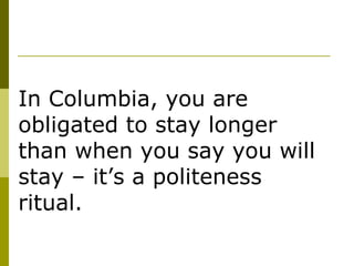 In Columbia, you are obligated to stay longer than when you say you will stay – it’s a politeness ritual.  