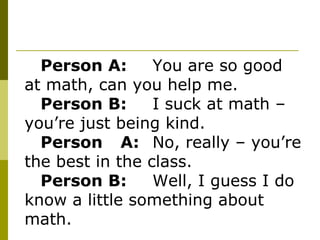 Person A: You are so good at math, can you help me.  Person B: I suck at math – you’re just being kind. Person A: No, really – you’re the best in the class. Person B: Well, I guess I do know a little something about math. 