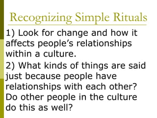 Recognizing Simple Rituals 1) Look for change and how it affects people’s relationships within a culture. 2) What kinds of things are said just because people have relationships with each other?  Do other people in the culture do this as well?  